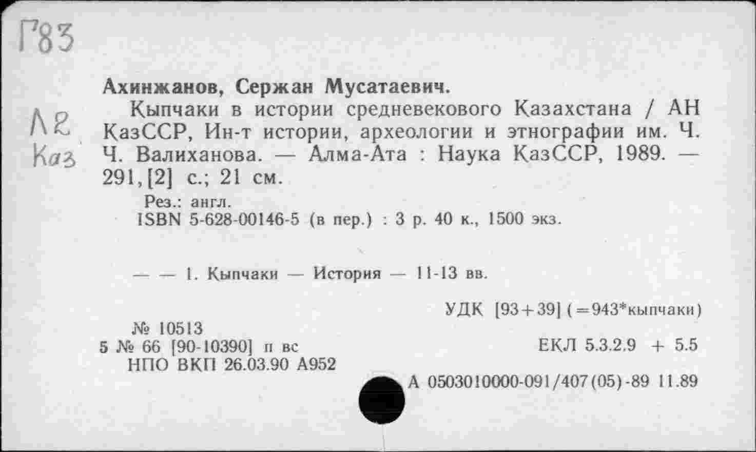 ﻿Г83
ле
Наб
Ахинжаков, Серж ан Мусатаевич.
Кыпчаки в истории средневекового Казахстана / АН КазССР, Ин-т истории, археологии и этнографии им. Ч. Ч. Валиханова. — Алма-Ата : Наука КазССР, 1989. — 291, [2] с.; 21 см.
Рез.: англ.
ISBN 5-628-00146-5 (в пер.) : 3 р. 40 к., 1500 экз.
----— 1. Кыпчаки — История — 11-13 вв.
УДК [93 + 39] ( =943*кыпчаки) № 10513
5 № 66 [90-10390] п вс	ЕКЛ 5.3.2.9 + 5.5
НПО В КП 26.03.90 А952
0503010000-091/407 (05)-89 11.89